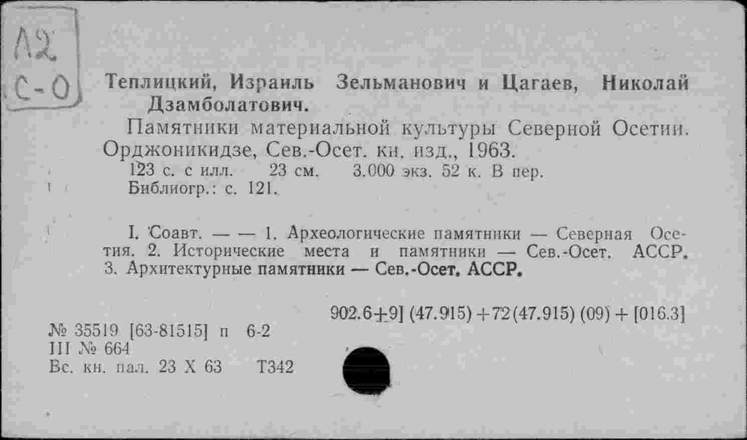 ﻿о о
Теплицкий, Израиль Зельманович и Цагаев, Николай Дзамболатович.
Памятники материальной культуры Северной Осетии.
Орджоникидзе, Сев.-Осет. кн. изд., 1963.
Ґ23 с. с илл. 23 см. 3.000 экз. 52 к. В пер.
Библиогр.: с. 121..
I. Соавт. — — 1. Археологические памятники — Северная Осетия. 2. Исторические места и памятники — Сев.-Осет. АССР. 3. Архитектурные памятники — Сев.-Осет. АССР.
№ 35519 [63-81515] п 6-2
III № 664
Вс. кн. пал. 23 X 63	Т342
902.64-9] (47.915) +72(47.915) (09) + [016.3]